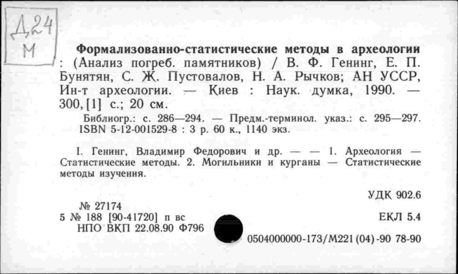 ﻿Формализованно-статистические методы в археологии ——— : (Анализ погреб, памятников) / В. Ф. Генинг, Е. П. Бунятян, С. Ж. Пустовалов, Н. А. Рычков; АН УССР, Ин-т археологии. — Киев : Наук, думка, 1990. — 300, [1] с.; 20 см.
Библиогр.: с. 286—294. — Предм.-терминол, указ.: с. 295—297. ISBN 5-12-001529-8 : 3 р. 60 к., 1140 экз.
I. Генинг, Владимир Федорович и др. — — 1. Археология — Статистические методы. 2. Могильники и курганы — Статистические методы изучения.
№ 27174
5 № 188 [90-41720] п вс НПО ВКП 22.08.90 Ф796
УДК 902.6
ЕКЛ 5.4
0504000000-173/М221 (04)-90 78-90